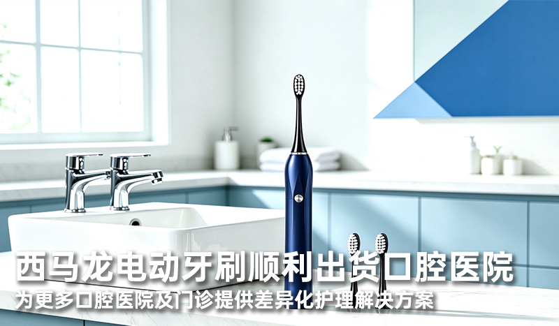 西马龙电动牙刷顺利出货口腔医院 为更多口腔医院及门诊提供差异化护理解决方案